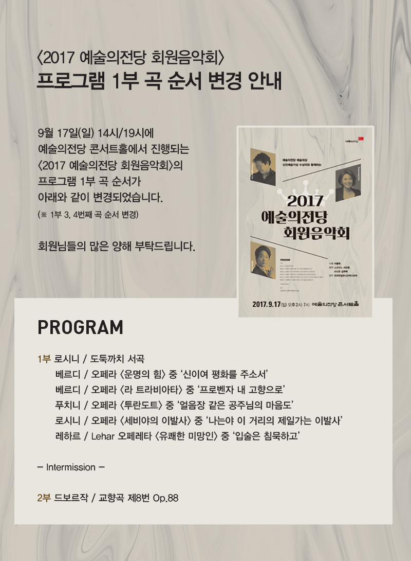 <2017 예술의전당 회원음악회> 
프로그램 1부 곡 순서 변경 안내


9월 17일(일) 14시/19시에 예술의전당 콘서트홀에서 진행되는
<2017 예술의전당 회원음악회>의 프로그램 1부 곡 순서가
아래와 같이 변경되었습니다. (※ 3, 4번째 곡 순서 변경) 
회원님들의 많은 양해 부탁드립니다. 

[PROGRAM]
(1부) 
로시니 / 도둑까치 서곡 
베르디 / 오페라 <운명의 힘> 중 ‘신이여 평화를 주소서’ 
<b>베르디 / 오페라 <라 트라비아타> 중 ‘프로벤자 내 고향으로’
푸치니 / 오페라 <투란도트> 중 ‘얼음장 같은 공주님의 마음도’ </b>
로시니 / 오페라 <세비야의 이발사> 중 ‘나는야 이 거리의 제일가는 이발사’
레하르 / Lehar 오페레타 <유쾌한 미망인> 중 ‘입술은 침묵하고’

- Intermission - 

(2부) 
드보르작 / 교향곡 제8번 Op.88
