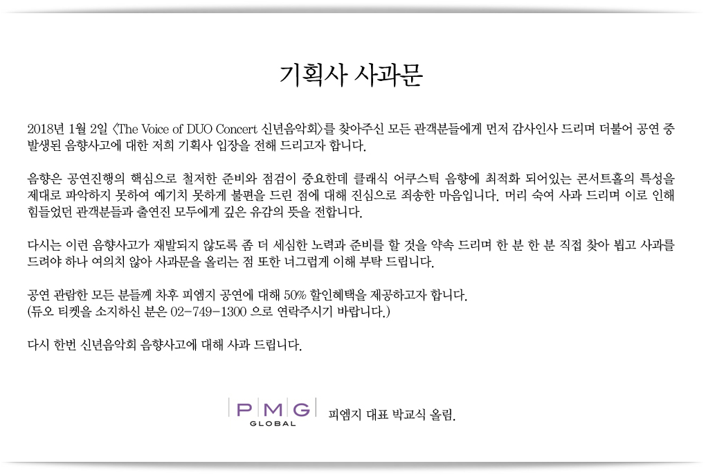 1/2(화) 콘서트홀 《The Voice of DUO Concert 신년음악회》공연관련 기획사 사과문 : 기획사 사과문
2018년 1월 2일 <The Voice of DUO Concert 신년음악회>를 찾아주신 모든 관객분들에게 먼저 감사인사 드리며 더불어 공연 중 발생된 음향사고에 대한 저희 기획사 입장을 전해 드리고자 합니다.
음향은 공연진행의 핵심으로 철저한 준비와 점검이 중요한데 클래식 어쿠스틱 음향에 최적화 되어있는 콘서트홀의 특성을 제대로 파악하지 못하여 예기치 못하게 불편을 드린 점에 대해 진심으로 죄송한 마음입니다. 머리 숙여 사과 드리며 이로 인해 힘들었던 관객분들과 출연진 모두에게 깊은 유감의 뜻을 전합니다.
다시는 이런 음향사고가 재발되지 않도록 좀 더 세심한 노력과 준비를 할 것을 약속 드리며 한 분 한 분 직접 찾아 뵙고 사과를 드려야 하나 여의치 않아 사과문을 올리는 점 또한 너그럽게 이해 부탁 드립니다.
공연 관람한 모든 분들께 차후 피엠지 공연에 대해 50% 할인혜택을 제공하고자 합니다.
(듀오 티켓을 소지하신 분은 02-749-1300 으로 연락주시기 바랍니다.)
다시 한번 신년음악회 음향사고에 대해 사과 드립니다.
피엠지 대표 박교식 올림.