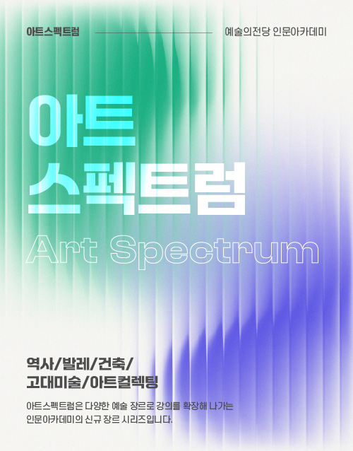 아트스펙트럼 예술의전당 인문아카데미
아트
스펙트럼
Art Spectrum

역사/발레/건축/고대미술/아트컬렉팅
아트스펙트럼은 다양한 예술 장르로 강의를 확장해 나가는
인문아카데미의 신규 장르 시리즈입니다.