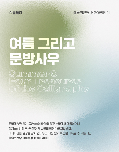 여름특강 예술의전당 서화아카데미
여름 그리고 문방사우
Summer
Four Treasures
of the Calligraphy
코끝에 부딪히는 묵향이 바람을 타고 붓 끝에서 대롱이더니
한지 위에 투~욱 떨어져 나만의 이야기를 그려낸다.
다사다난한 일상을 잠시 접어두고 지친 몸과 마음을 다독이 ㄹ수 있는 시간
예술의전당 여름특강 서화아카데미