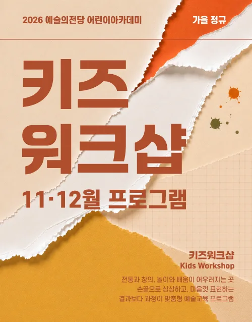 2026 예술의전당 어린이아카데미 가을 정규
키즈
워크샵
9ㆍ10월 프로그램

키즈워크샵
Kids Workshop

전통과 창의, 놀이와 배움이 어우러지는 곳
손끝으로 상상하고, 마음껏 표현하는
창의력 향상 맞춤형 예술교육 프로그램
어린이아카데미 수강생 모집