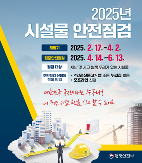 2025년 시설물 안전점검
해빙기 : 2025.2.17.~4.2. 
집중안전점검 : 2025.4.14.~6.13. 
점검대상 : 재난 및 사고 발생 우려가 있는 시설물 
주민점검 신청제 참여 방법 : ㆍ안전신문고 앱 또는 누리집 활용 ㆍ오프라인 신청 
대한민국 국민이라면 누구나!
내 주변 위험 요인을 신고할 수 있어요. 
행정안전부