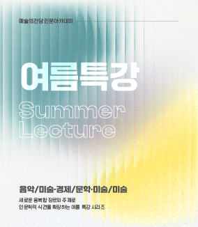 예술의전당 인문아카데미 여름특강 Summmer Lecture 
음악/미술ㆍ경제/문학ㆍ미술/미술
새로운 융복합 장르와 주제로
인문학적 식견을 확장하는 여름 특강 시리즈