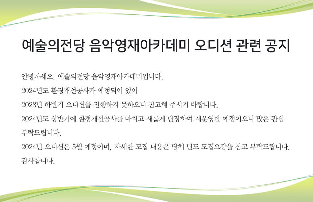 예술의전당 음악영재아카데미 오디션 관련 공지 : 안녕하세요. 예술의전당 음악영재아카데미입니다.  2024년도 환경개선공사가 예정되어 있어  2023년 하반기 오디션을 진행하지 못하오니 참고해 주시기 바랍니다.  2024년도 상반기에 환경개선공사를 마치고 새롭게 단장하여 재운영할 예정이오니 많은 관심 부탁드립니다.  2024년 오디션은 5월 예정이며, 자세한 모집 내용은 당해 년도 모집요강을 참고 부탁드립니다. 감사합니다. 