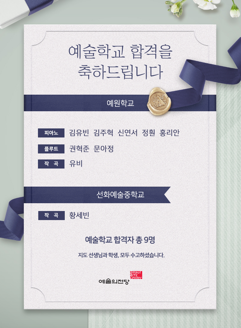 예술학교 합격을 축하드립니다.예원학교 *피아노 : 김유빈  김주혁  신연서  정훤  홍리안*플루트 : 권혁준  문아정*작   곡 : 유비 선화예술중학교 *작  곡 : 황세빈 예술학교 합격자 총 9명 지도 선생님과 학생, 모두 수고하셨습니다.- 예술의전당 -