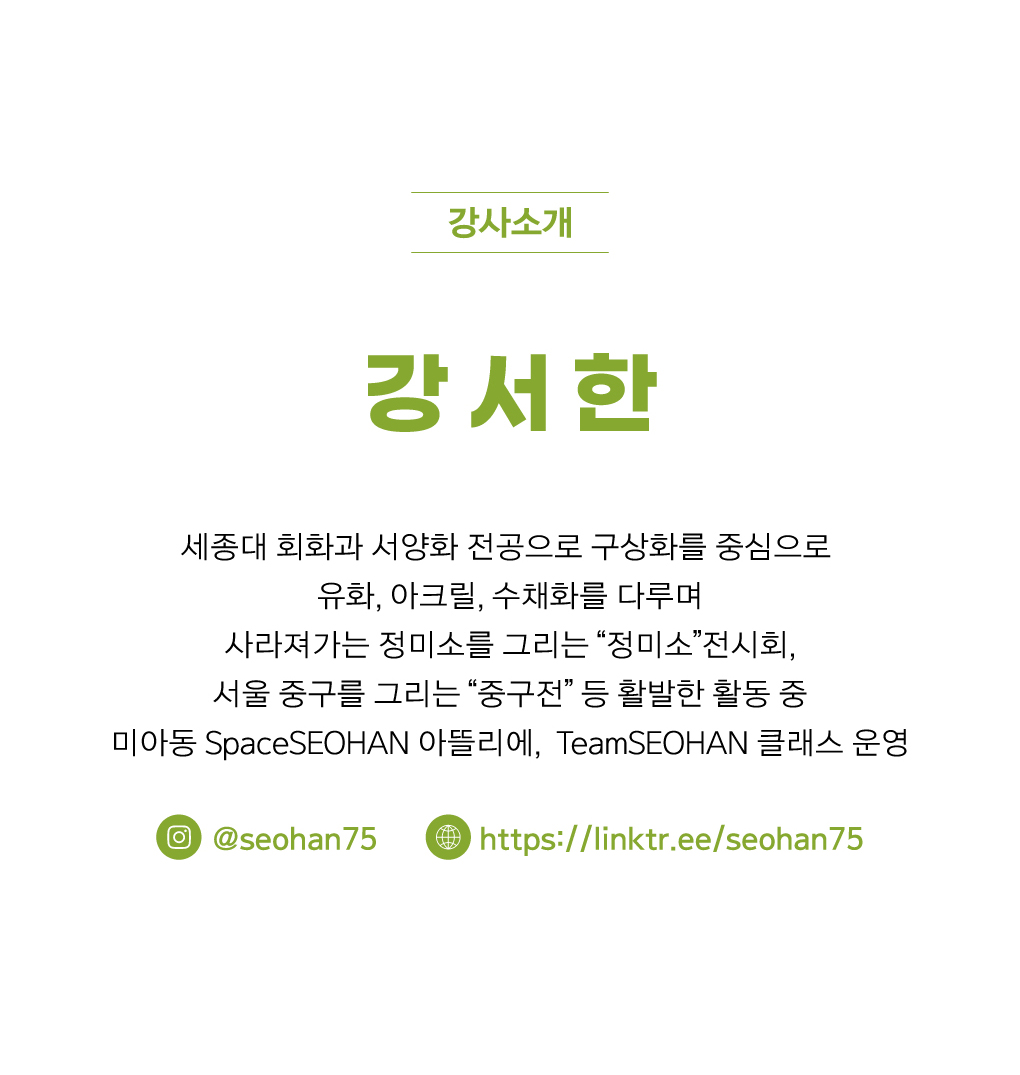 강사소개
강서한
세종대 회화과 서양화 전공
구상화를 중심으로 유화, 아크릴, 수채화를 다루며 
사라져가는 정미소를 그리는 “정미소”전시회, 
서울 중구를 그리는 “중구전” 등 활발한 활동 중
미아동 SpaceSEOHAN 아뜰리에, TeamSEOHAN 클래스 운영

인스타그램: @seohan75
웹사이트: https://linktr.ee/seohan75