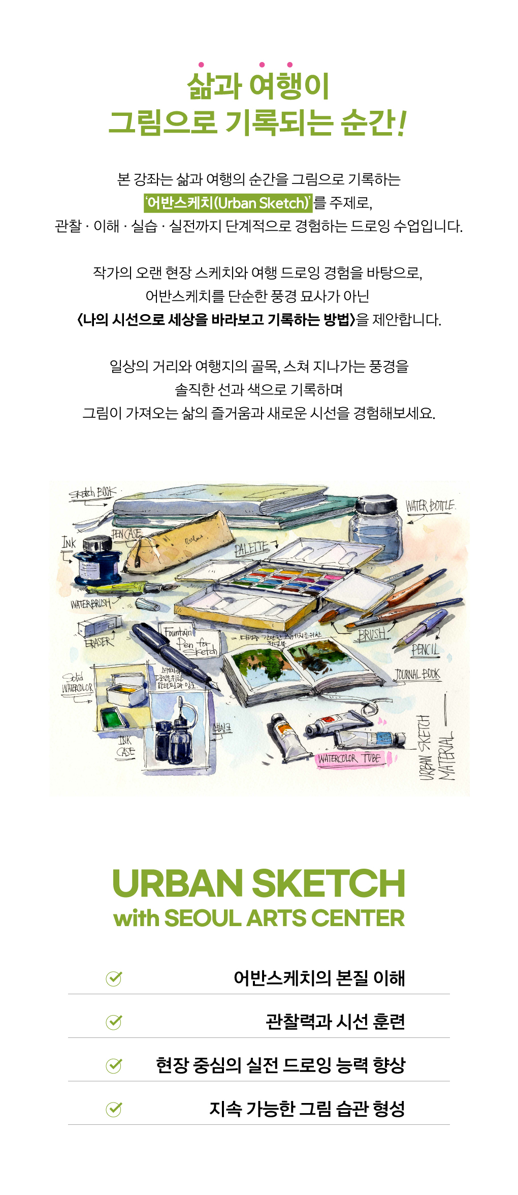 삶과 여행이 그림으로 기록되는 순간!
본 강좌는 삶과 여행의 순간을 그림으로 기록하는 ‘어반스케치(Urban Sketch)’를 주제로, 관찰 · 이해 · 실습 · 실전까지 단계적으로 경험하는 드로잉 수업입니다.
 작가의 오랜 현장 스케치와 여행 드로잉 경험을 바탕으로, 어반스케치를 단순한 풍경 묘사가 아닌 <나의 시선으로 세상을 바라보고 기록하는 방법>을 제안합니다. 일상의 거리와 여행지의 골목, 스쳐 지나가는 풍경을 솔직한 선과 색으로 기록하며, 그림이 가져오는 삶의 즐거움과 새로운 시선을 경험해보세요. 
URBAN SKETCH with Seoul Arts Center
▶ 어반스케치의 본질의 이해
▶ 관찰력과 시선 훈련
▶ 현장 중심의 실전 드로잉 능력 향상
▶ 지속 가능한 그림 습관 형성
