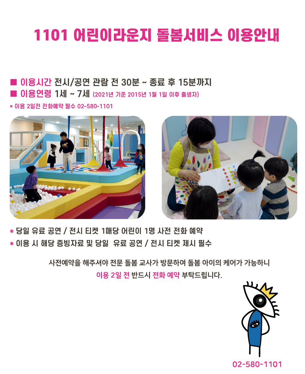 1101 어린이라운지 돌봄서비스 이용안내

이용시간 전시/공연 고나람 전 30분 ~ 종료 후 15분까지
이용연령 1세 ~ 7세 (2021년 기준 2015년 1월 1일 이후 출생자)

* 이용 2일전 전화예약 필수 02-580-1101

* 당일 유료 공연 / 전시 티켓 1매당 어린이 1명 사전 전화 예약
* 이용 시 해당 증빙자료 및 당일 유료 공연 / 전시 티켓 제시 필수

사전예약을 해주셔야 전문 돌봄 교사가 방문하여 돌봄 아이의 케어가 가능하니
이용 2일 전 반드시 전화 예약 부탁 드립니다.

02-580-1101