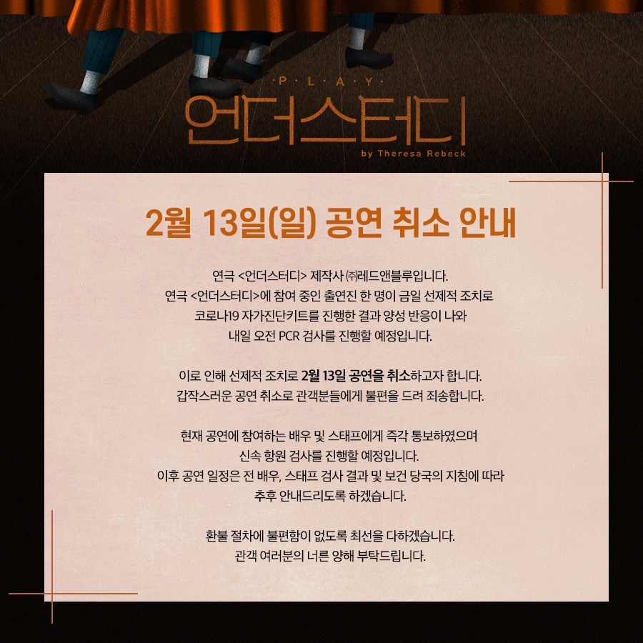 2/13(일) 연극 <언더스터디> 공연취소 안내 : 연극 <언더스터디> 제작사 ㈜레드앤블루입니다.

연극 <언더스터디>에 참여 중인 출연진 한 명이 금일 선제적 조치로 코로나19 자가진단키트 진행한 결과 양성 반응이 나와 내일 오전 PCR 검사를 진행할 예정입니다.
이로 인해 선제적 조치로 2월 13일 공연을 취소하고자 합니다.
갑작스러운 공연 취소로 관객분들에게 불편을 드려 죄송합니다.

현재 공연에 참여하는 배우 및 스태프에게 즉각 통보 하였으며 신속 항원 검사를 진행할 예정입니다.
이후 공연 일정은 전 배우, 스태프 검사 결과 및 보건 당국의 지침에 따라 추후 안내드리도록 하겠습니다.

환불 절차에 불편함이 없도록 최선을 다하겠습니다.
관객 여러분의 너른 양해 부탁드립니다.