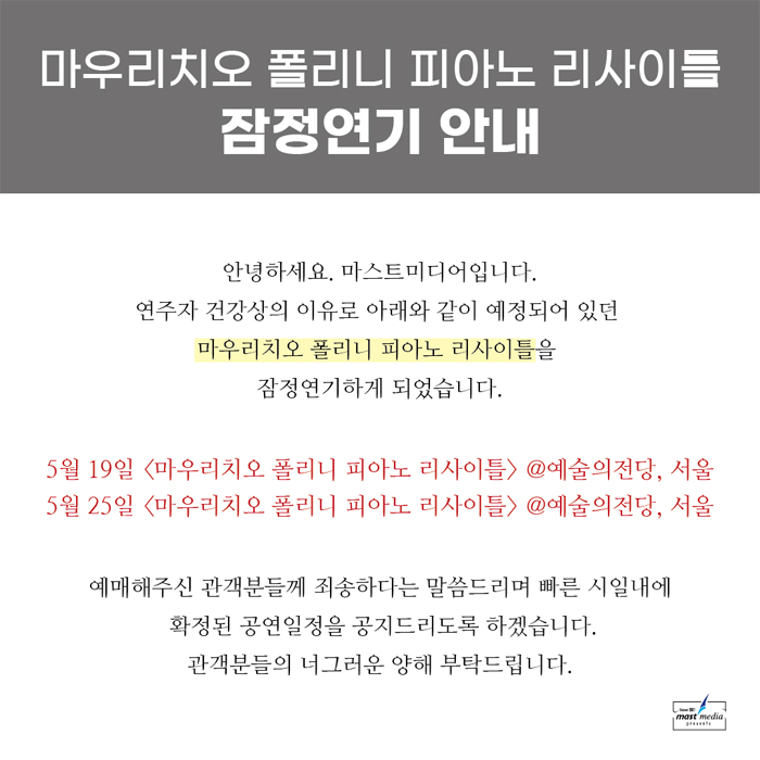 마우리치오 폴리니 피아노 리사이틀 잠정연기 안내 : 안녕하세요. 마스트미디어입니다. 연주자 건강상의 이유로 아래와 같이 예정되어 있던 마우리치오 폴리니 피아노 리사이틀을 잠정연기하게 되었습니다. 5월 19일 마우리치오 폴리니 피아노 리사이틀 @예술의전당 서울, 5월 25일 마우리치오 폴리니 피아노 리사이틀 @예술의전당 서울, 예매해주신 관객분들께 죄송하다는 말씀드리며 빠른 시일내에 확정된 공연일정을 공지드리도록 하겠습니다. 관객분들의 너그러운 양해 부탁드립니다. - 마스트미디어