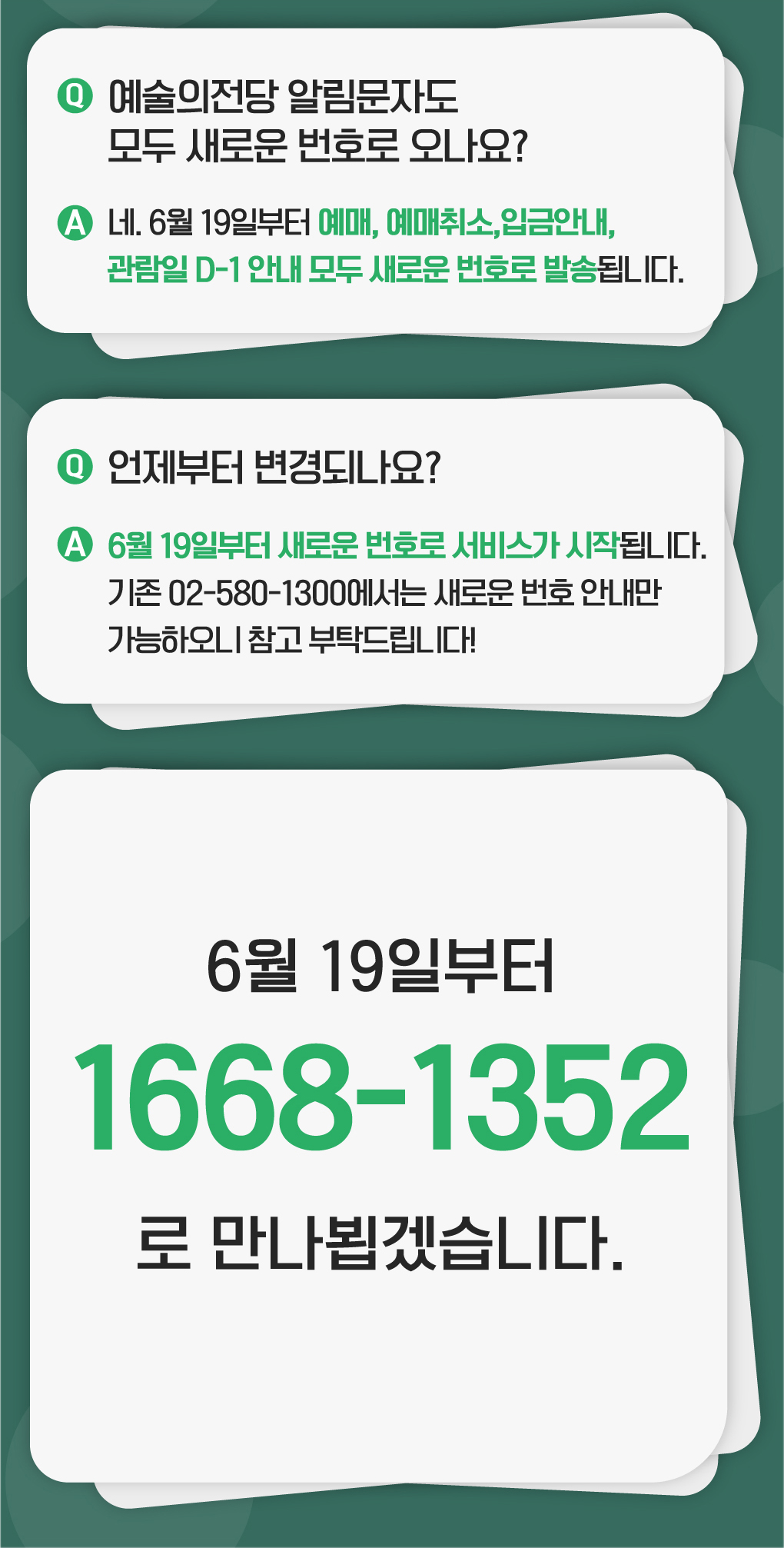  예술의전당 알림문자도 모두 새로운 번호로 오나요? - 네 6월 19일부터 예매, 예매취소, 입금안내, 관람일 D-1 안내 모두 새로운 번호로 발송됩니다.   언제부터 변경되나요? - 6월 19일부터 새로운 번호로 서비스가 시작됩니다. 기존 02-580-1300에서는 새로운 번호 안내만 가능하오니 참고 부탁드립니다!   6월 20일부터 1668-1352으로 만나뵙겠습니다.