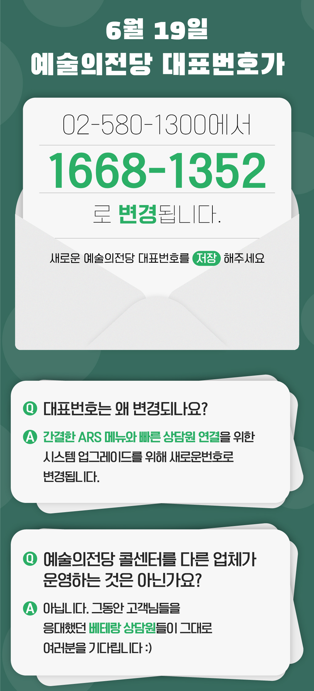 6월 19일, 예술의전당 대표번호가 02-580-1300에서 1668-1352로 변경됩니다. 새로운 예술의전당 대표번호를 저장해주세요 대표번호는 왜 변경되나요? - 간결한 ARS 메뉴와 빠른 상담원 연결을 위한 시스템 업그레이드를 위해 새로운 번호로 변경됩니다.  예술의전당 콜센터를 다른 업체가 운영하는 것은 아닌가요? - 아닙니다. 그동안 고객님들을 응대했던 베테랑 상담원들이 그대로 여러분을 기다립니다:)