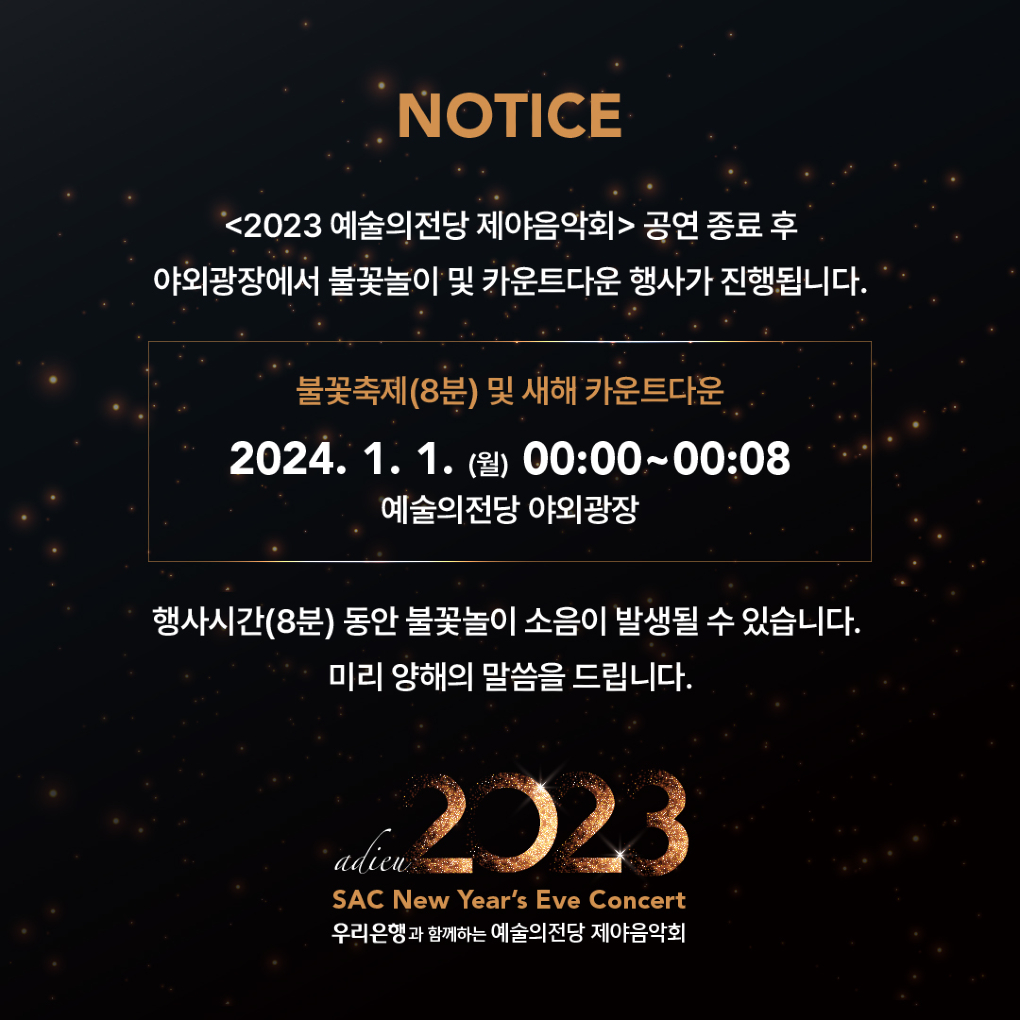 <2023 예술의전당 제야음악회> 불꽃놀이 및 카운트다운 행사 안내 : <2023 예술의전당 제야음악회> 공연 종료 후
야외광장에서 불꽃놀이 및 카운트다운 행사가 진행됩니다.

불꽃축제(8분) 및 새해 카운트다운
2024.1.1. (월) 00:00 ~ 00:08
예술의전당 야외광장

행사시간(8분) 동안 불꽃놀이 소음이 발생될 수 있습니다.
미리 양해의 말씀을 드립니다.