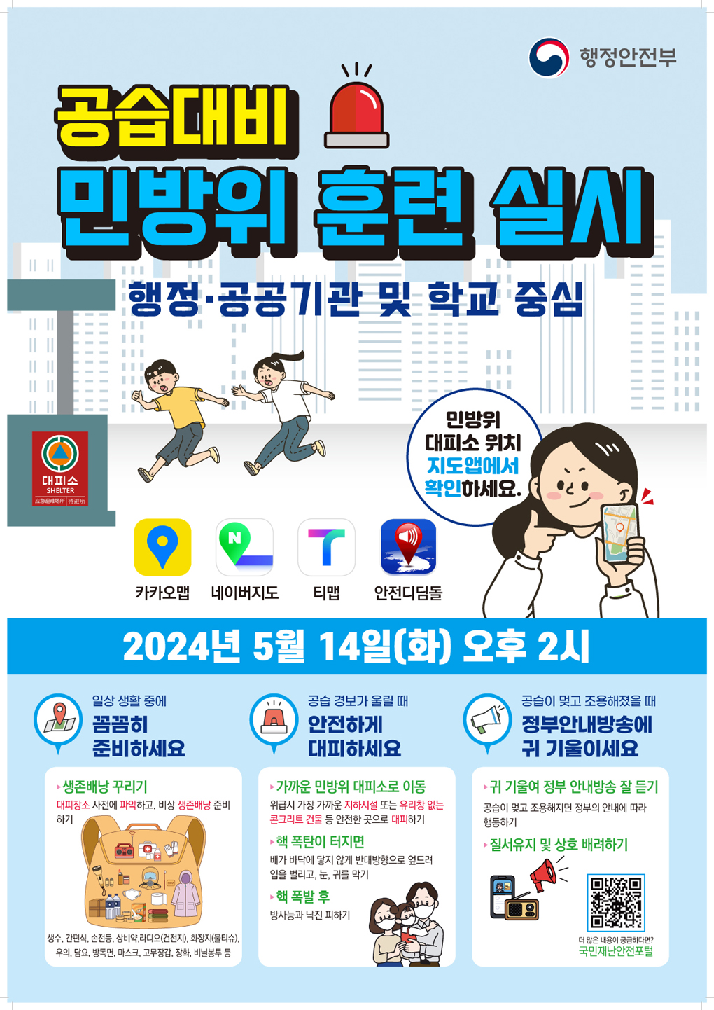 행정안전부, 공습대비 민방위 훈련 실시(행정ㆍ공공기관 및 학교 중심)
민방위 대피소 위치 지도앱에서 확인하세요. (카카오맵, 네이버지도, 티맵, 안전디딤돌)
2024년 5월 14일(화) 오후 2시 
- 일상 생활 중에 꼼꼼히 준비하세요 (①생존배낭 꾸리기 : 대피장소 사전에 파악하고, 비상 생존배낭(생수, 간편식, 손전등, 상비약, 라디오(건전지), 화장지(물티슈), 우의, 담요, 방독면, 마스크, 고무장갑, 장화, 비닐봉투 등)  준비하기)
- 공습 경보가 울릴때 안전하게 대피하세요 (① 가까운 민방위 대피소로 이동 : 위급시 가장 가까운 지하시설 또는 유리창 없는 콘크리트 건물 등 안전한 곳으로 대피하기 ② 핵 폭탄이 터지면 : 배가 바닥에 닿지 않게 반대방향으로 엎드려 입을 벌리고, 눈, 귀를 막기 ③ 핵 폭발 후 : 방사능과 낙진 피하기)
- 공습이 멎고 조용해졌을 때 정부안내방송에 귀 기울이세요 (① 귀 기울려 정부 안내방송 잘 듣기 ; 공습이 멎고 조용해지면 정부의 안내에 따라 행동하기 ② 질서유지 및 상호 배려하기)
더 많은 내용이 궁금하다면? 국민재난안전포털