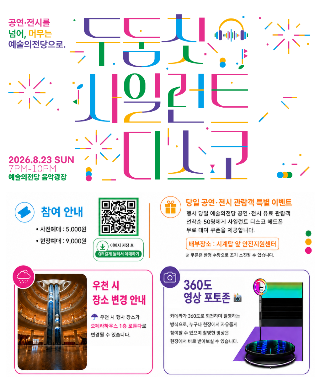 8.23(일) 야외 프로그램 <두둠칫 사일런트 디스코> 안내 : 공연전시를 넘어, 머무는 예술의전당으로. 두둠칫 사일런트 디스코 2026.8.23 SUN 7PM-10PM 예술의전당 음악광장 / - 참여 안내 : 사전예매  5,000원,  QR 이미지(주소 https://silentdisco.kr/ticket/?idx=231) 이미지 저장 후 QR 길게 눌러서 예매하기,  현장예매 : 9,000원 / - 당일 공연·전시 관람객 특별 이벤트 :  행사 당일 예술의전당 공연·전시 유료 관람객 선착순 50명에게 사일런트 디스코 헤드폰 무료 대여 쿠폰을 제공합니다. 배부장소 : 시계탑 앞 안전지원센터 ※ 쿠폰은 한정 수량으로 조기 소진될 수 있습니다. / 우천 시 장소 변경 안내 - 우천 시 행사 장소가 오페라하우스 1층 로툰다로 변경될 수 있습니다.  / - 360도 영상 포토존 : 카메라가 360도로 회전하며 촬영하는 방식으로, 누구나 현장에서 자유롭게 참여할 수 있으며 활영한 영상은 현장에서 바로 받아보실 수 있습니다.
