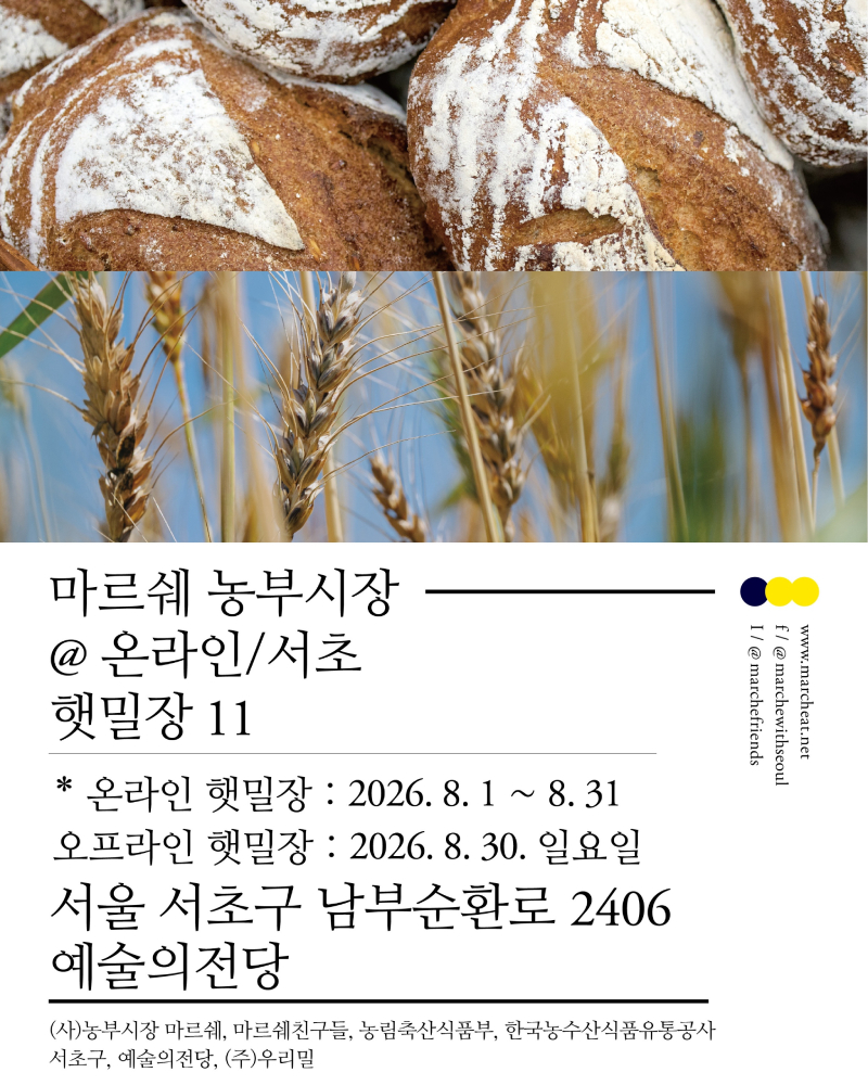 8.23(일) 야외 프로그램 <마르쉐 농부시장@서초_햇밀장 11> 안내 : 마르쉐 농부시장
@온라인/서초
햇밀장 11
홈페이지 / www.marcheart.net
페이스북 / @marchewithseoul
인스타그램 @marchefriends
*온라인 햇밀장 : 2026. 8. 1 ~ 8.31
오프라인 햇밀장 : 2026. 8.30. 일요일
서울 서초구 남부순환로 2406 예술의전당
주관 : (서)농부시장 마르쉐, 마르쉐친구들, 농림축산식품부, 한국농수산식품유통공사, 서초구, 예술의전당, (주)우리밀