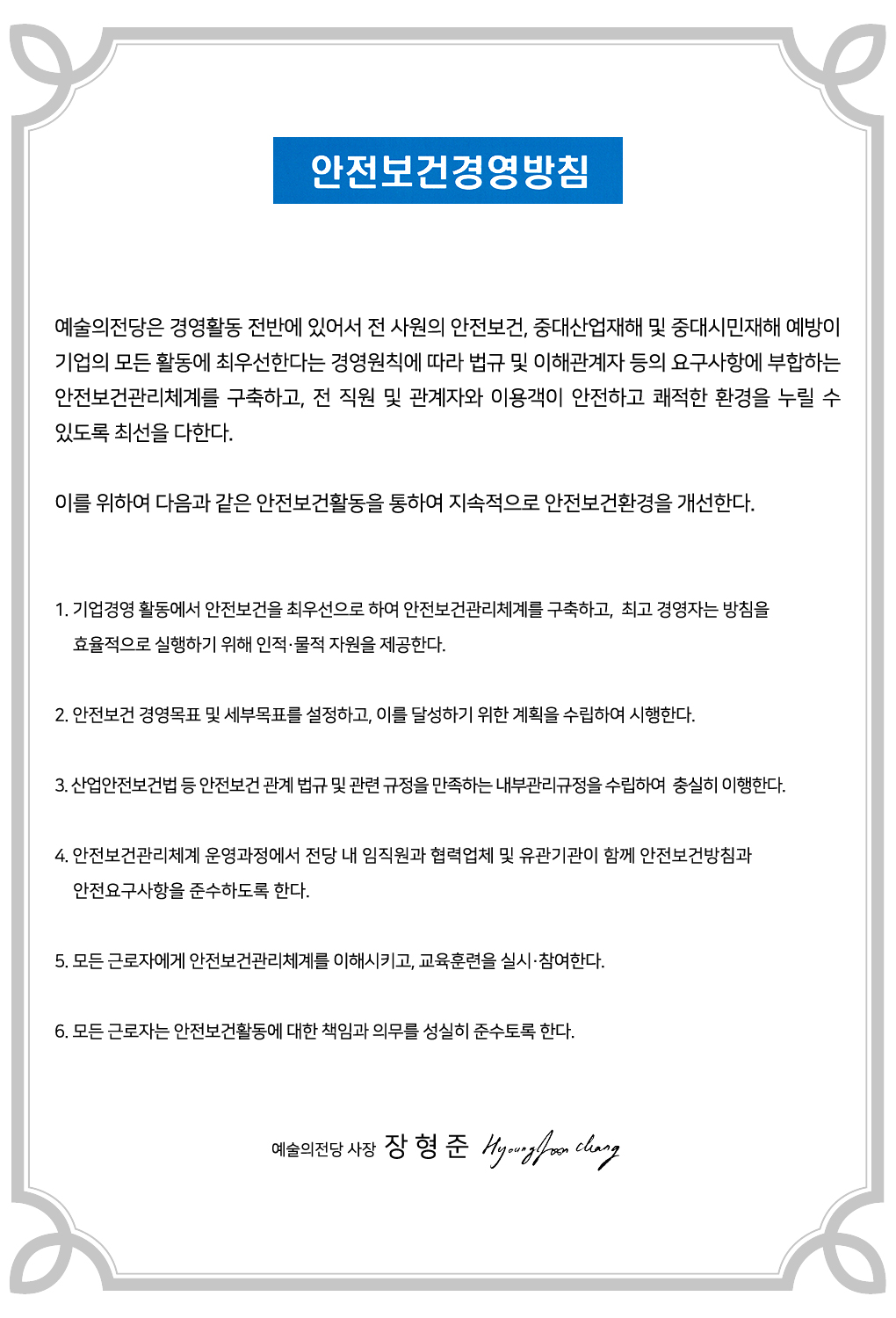 안전보건경영방침 : 예술의전당은 경영활동 전반에 있어서 전 사원의 안전보건, 중대산업재해 및 중대시민재해 예방이 기업의 모든 활동에 최우선한다는 경영원칙에 따라 법규 및 이해관계자 등의 요구사항에 부합하는 안전보건관리체계를 구축하고, 전 직원 및 관계자와 이용객이 안전하고 쾌적한 환경을 누릴 수 있도록 최선을 다한다. 이를 위하여 다음과 같은 안전보건활동을 통하여 지속적으로 안전보건환경을 개선한다.    1. 기업경영 활동에서 안전보건을 최우선으로 하여 안전보건관리체계를 구축하고, 최고 경영자는 방침을 효율적으로 실행하기 위해 인적·물적 자원을 제공한다.    2. 안전보건 경영목표 및 세부목표를 설정하고, 이를 달성하기 위한 계획을 수립하여 시행한다.  3. 산업안전보건법 등 안전보건 관계 법규 및 관련 규정을 만족하는 내부관리규정을 수립하여 충실히 이행한다.  4. 안전보건관리체계 운영과정에서 전당 내 임직원과 협력업체 및 유관기관이 함께 안전보건방침과 안전 요구사항을 준수하도록 한다.  5. 모든 근로자에게 안전보건관리체계를 이해시키고, 교육훈련을 실시·참여한다.  6. 모든 근로자는 안전보건활동에 대한 책임과 의무를 성실히 준수토록 한다. - 예술의전당 사장 장형준