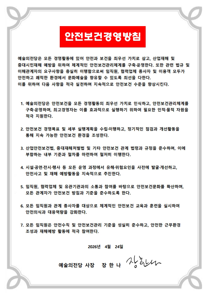 안전보건경영방침 :

예술의전당은 모든 경영활동에 있어 안전과 보건을 최우선 가치로 삼고  산업재해 및 중대시민재해 예방을 위하여 체계적인 안전보건관리체계를 구축 운영한다  또한 관련 법규 및 이해관계자의 요구사항을 충실히 이행함으로써 임직원  협력업체 종사자 및 이용객 모두가 안전하고 쾌적한 환경에서 문화예술을 향유할 수 있도록 최선을 다한다.
이를 위하여 다음 사항을 적극 실천하며 지속적으로 안전보건 수준을 향상시킨다.
1. 예술의전당은 안전보건을 모든 경영활동의 최우선 가치로 인식하고  안전보건관리체계를 구축 운영하며  최고경영자는 이를 효과적으로 실행하기 위하여 필요한 인적 물적 자원을 적극 지원한다.
2. 안전보건 경영목표 및 세부 실행계획을 수립 이행하고  정기적인 점검과 개선활동을통해 지속 가능한 안전보건 환경을 조성한다.
3. 산업안전보건법  중대재해처벌법 및 기타 안전보건 관계 법령과 규정을 준수하며  이에부합하는 내부 기준과 절차를 마련하여 철저히 이행한다.
4. 시설 공연 전시 행사 등 모든 운영 과정에서 유해 위험요인을 사전에 발굴 개선하고 안전사고 및 재해 예방활동을 지속적으로 추진한다.
5. 임직원  협력업체 및 유관기관과의 소통과 참여를 바탕으로 안전보건문화를 확산하며 모든 관계자가 안전보건 방침과 기준을 준수하도록 한다.
6. 모든 임직원과 관계 종사자를 대상으로 체계적인 안전보건 교육과 훈련을 실시하여 안전의식과 대응역량을 강화한다.
7. 모든 임직원은 안전수칙 및 안전보건관리 기준을 성실히 준수하고  안전한 근무환경 조성과 재해예방 활동에 적극 참여한다.

2026년 4월 24일
예술의전당 사장 장한나