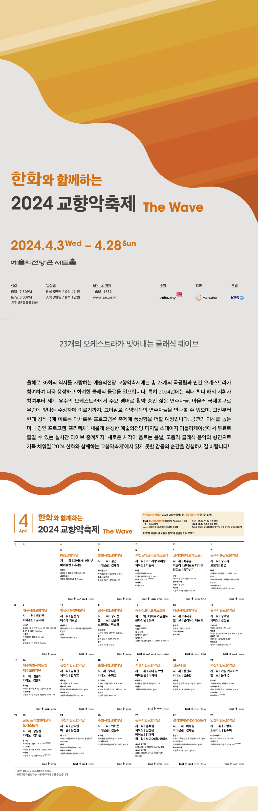 한화와 함께하는 2024 교향악축제 The Wave 2024.4.3 Wed - 4.28 Sun 예술의전당 콘서트홀 / 시간 : 평일 7:30PM, 토ㆍ일 5:00PM (매주 월요일 공연 없음) / 입장권 : R석 5만원, S석 4만원, A석 3만원, B석 1만원 / 문의 및 예매 : 1668-1352 www.sac.or.kr / 주최 : 예술의전당 / 협찬 : 한화 / 후원 : KBS / 23개의 오케스트라가 빚어내는 클래식 웨이브 : 올해로 36회의 역사를 자랑하는 예술의전당 교향악축제에는 총 23개의 국공립과 민간 오케스트라가 참여하여 더욱 풍성하고 화려한 클래식 물결을 일으킵니다. 특히 2024년에는 역대 최다 해외 지휘자 참여부터 세계 유수의 오케스트라에서 주요 멤버로 활약 중인 젊은 연주자들, 아울러 국제콩쿠르 우승에 빛나는 수상자에 이르기까지, 그야말로 각양각색의 연주자들을 만나볼 수 있으며, 고전부터 현대 창작곡에 이르는 다채로운 프로그램은 축제에 풍성함을 더할 예정입니다. 공연의 이해를 돕는 미니 강연 프로그램 ‘프리렉쳐’, 새롭게 론칭한 예술의전당 디지털 스테이지 어플리케이션에서 무료로 즐길 수 있는 실시간 라이브 중계까지! 새로운 시작이 움트는 봄날, 고품격 클래식 음악의 향연으로 가득 채워질 ‘2024 한화와 함께하는 교향악축제’에서 잊지 못할 감동의 순간을 경험하시길 바랍니다! / 전체 일정 달력 / 한화와 함께하는 2024 교향악축제를 더욱 풍성하게 즐기는 방법! : 디지털 스테이지 홈페이지, App 동시 생중계, KBS 라디오 중계 방송, 프리렉쳐, KBS 중계석 녹화방송, 부산 영화의전당 야외극장 생중계, 광주 국립아시아문화전당 문화정보원 극장3 생중계, 다양한 채널에서 고품격 음악의 물결을 만나보세요!/ * 프로그램과 출연자는 사정에 따라 변경될 수 있습니다.