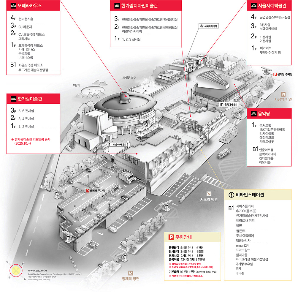 오페라하우스:B1 자유소극장 매표소, 푸드가든 예술의전당점 -1F 오페라극장 매표소,카페LINAS, 무궁화홀, 비즈니스룸-2F CJ 토월극장 매표소-3F CJ 라운지-4F 컨퍼런스홀 | 한가람디자인미술관:1F 1,2,3 전시실-2F 한국문화예술위원회 예술자료원 문헌정보실 어린이아카데미-3F 한국문화예술위원회 예술자료원 영상음악실 | 서울서예박물관:1F 빌라드샬롯 맛있는이야기 담 아카이브-2F 1,2 전시실 -3F 3 전시실,서예아카데미-4F 공연영상스튜디오-실감 | 한가람미술관:1F 1,2전시실 -2F 3,4 전시실 -3F 5,6 전시실 ※ 한가람미술관 리모델링 공사 (2025.10.~) | 음악당:B1 인춘아트홀 음악아카데미 칸타빌레홀 하모니홀 -1F 콘서트홀, IBK기업은행챔버홀, 리사이틀홀, 예전레코드,카페드샬롯 | 비타민스테이션:B1 서비스플라자, @700(홍보관), 한가람미술관 제7전시실, 테라로사 커피, 비반, 골든듀, 두샤 아뜰리에, 대한음악사, emart24, 프라그랑스, 웬떡마을, 파리크라상 예술의전당점, 아가방 수유실, 공차,아티쉬 | P 주차안내:공연관객 5시간 이내 6천원-전시관객 3시간 이내 4천원-편의시설 2시간 이내 3천원-중복이용 12시간 이내 1만원-*경차&하이브리드는 50% 할인-*주말 및 공휴일 혼잡할증제(주차요금의 1.5배)-기본요금 10분당 1천원(30분 이내 출차시 무료)-*사전 정산하시면 출차가 빠릅니다.