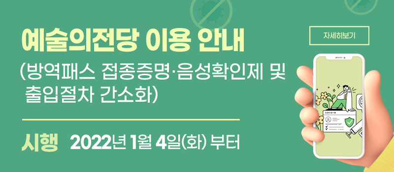 예술의전당 이용 안내 (방역패스접종증명ㆍ음성확인제 및 출입절차 간소화) / 시행 - 2022년 1월 4일(화)부터 (자세히보기)